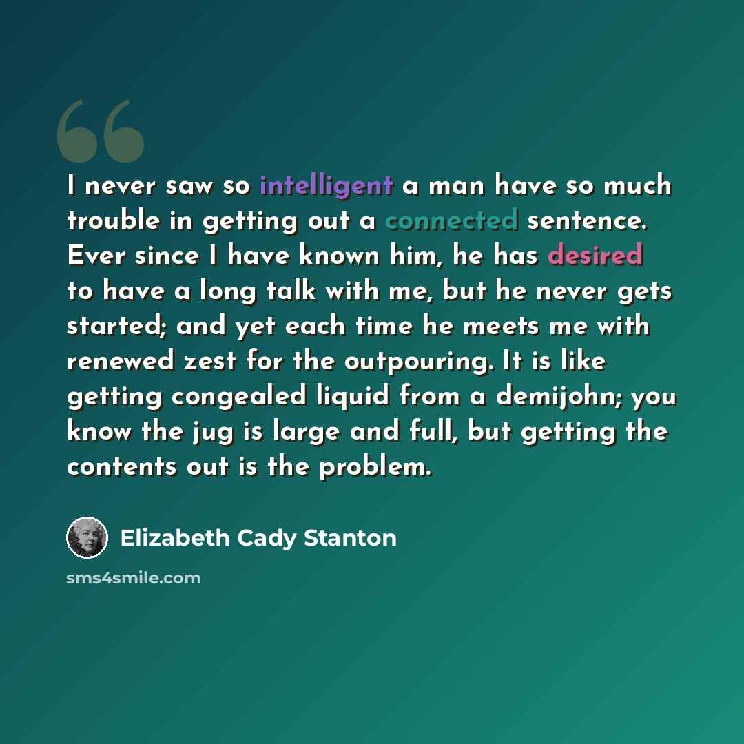 “I never saw so intelligent a man have so much trouble in getting out a connected sentence. Ever since I have known him, he has desired to have a long talk with me, but he never gets started; and yet each time he meets me with renewed zest for the outpouring. It is like getting congealed liquid…” quote by Elizabeth Cady Stanton