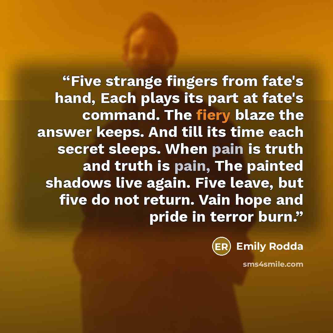 “Five strange fingers from fate's hand, Each plays its part at fate's command. The fiery blaze the answer keeps. And till its time each secret sleeps. When pain is truth and truth is pain, The painted shadows live again. Five leave, but five do not return. Vain hope and pride in terror burn.” quote by Emily Rodda