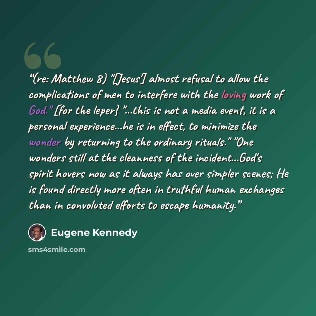 “(re: Matthew 8) "[Jesus'] almost refusal to allow the complications of men to interfere with the loving work of God." [for the leper} "...this is not a media event, it is a personal experience...he is in effect, to minimize the wonder by returning to the ordinary rituals." "One wonders still at…” quote by Eugene Kennedy