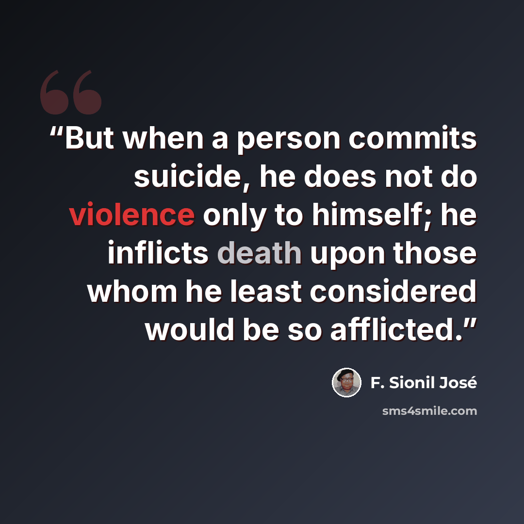 “But when a person commits suicide, he does not do violence only to himself; he inflicts death upon those whom he least considered would be so afflicted.” quote by F. Sionil José