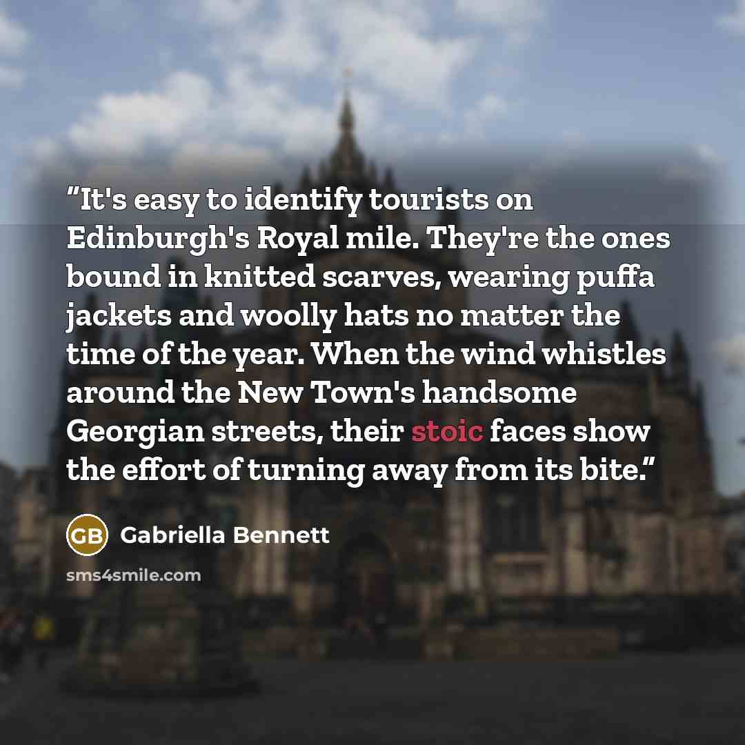 “It's easy to identify tourists on Edinburgh's Royal mile. They're the ones bound in knitted scarves, wearing puffa jackets and woolly hats no matter the time of the year. When the wind whistles around the New Town's handsome Georgian streets, their stoic faces show the effort of turning away from…” quote by Gabriella Bennett