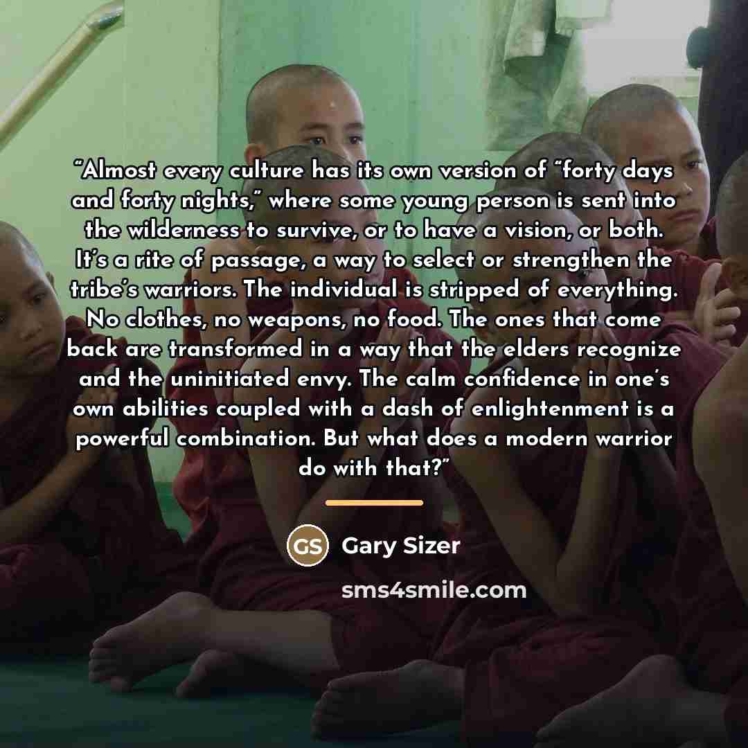 “Almost every culture has its own version of “forty days and forty nights,” where some young person is sent into the wilderness to survive, or to have a vision, or both. It’s a rite of passage, a way to select or strengthen the tribe’s warriors. The individual is stripped of everything. No clothes…” quote by Gary Sizer