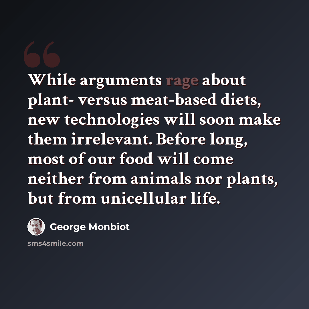 “While arguments rage about plant- versus meat-based diets, new technologies will soon make them irrelevant. Before long, most of our food will come neither from animals nor plants, but from unicellular life.” quote by George Monbiot