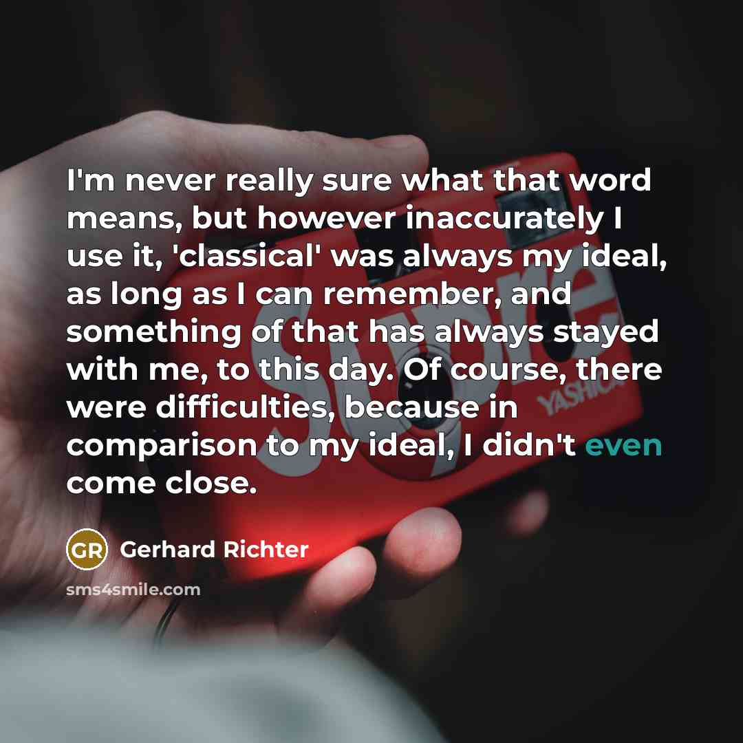 “I'm never really sure what that word means, but however inaccurately I use it, 'classical' was always my ideal, as long as I can remember, and something of that has always stayed with me, to this day. Of course, there were difficulties, because in comparison to my ideal, I didn't even come close.” quote by Gerhard Richter