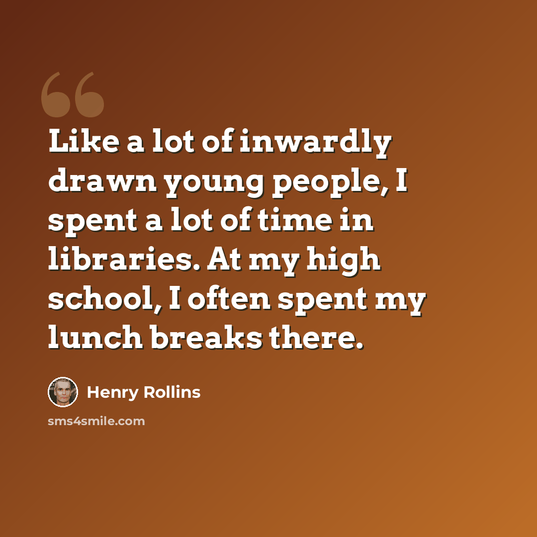 “Like a lot of inwardly drawn young people, I spent a lot of time in libraries. At my high school, I often spent my lunch breaks there.” quote by Henry Rollins