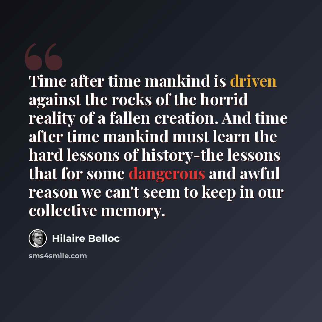 “Time after time mankind is driven against the rocks of the horrid reality of a fallen creation. And time after time mankind must learn the hard lessons of history-the lessons that for some dangerous and awful reason we can't seem to keep in our collective memory.” quote by Hilaire Belloc