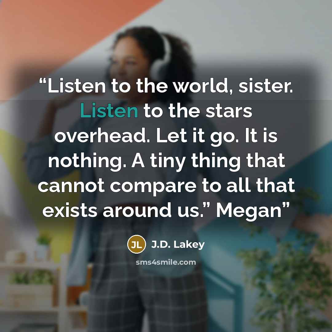 “Listen to the world, sister. Listen to the stars overhead. Let it go. It is nothing. A tiny thing that cannot compare to all that exists around us.” Megan” quote by J.D. Lakey