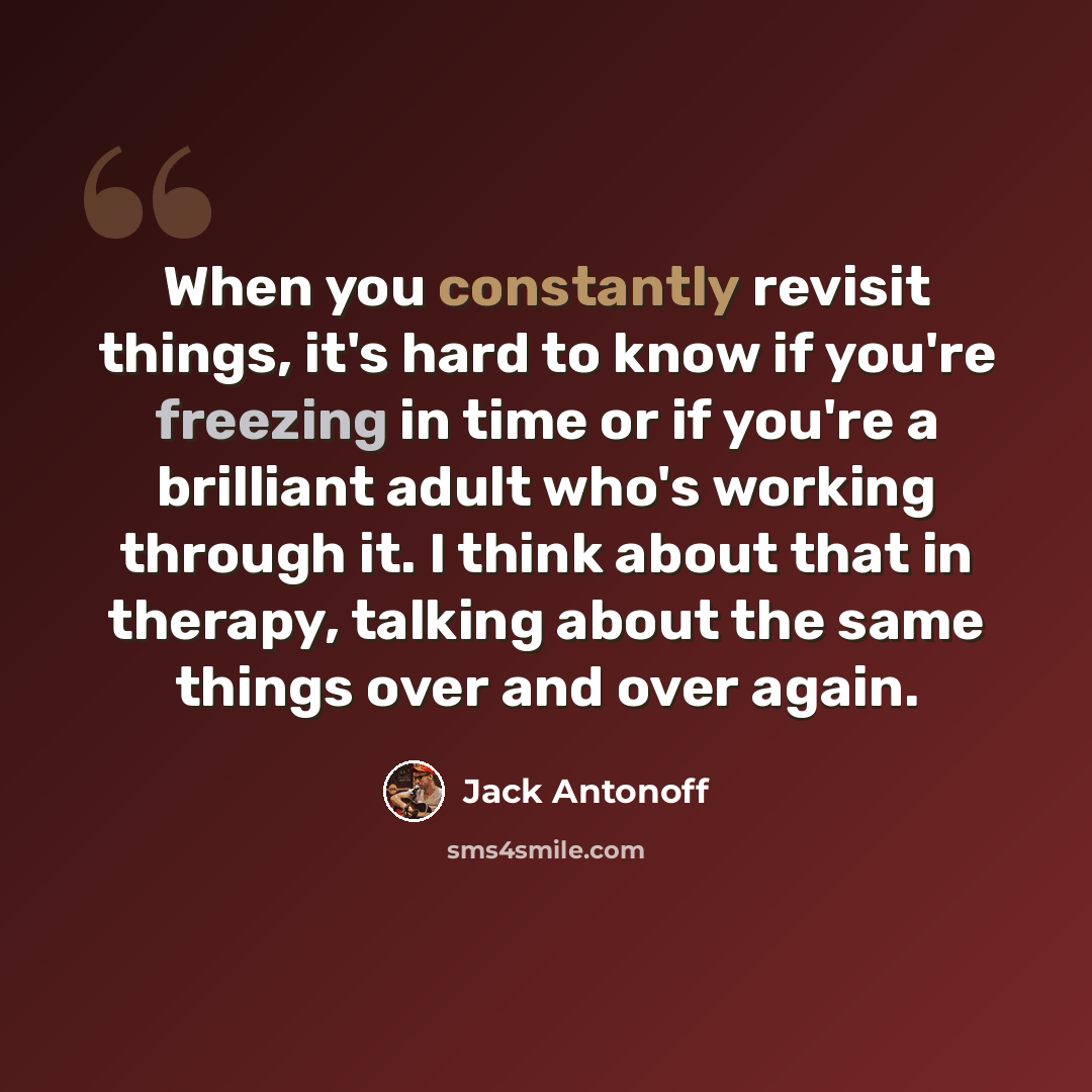 “When you constantly revisit things, it's hard to know if you're freezing in time or if you're a brilliant adult who's working through it. I think about that in therapy, talking about the same things over and over again.” quote by Jack Antonoff