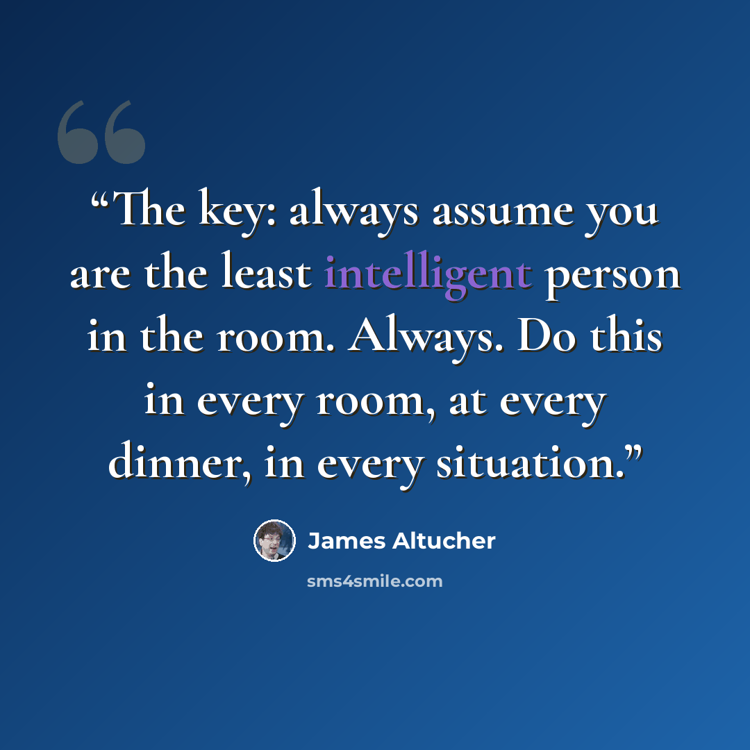 “The key: always assume you are the least intelligent person in the room. Always. Do this in every room, at every dinner, in every situation.” quote by James Altucher