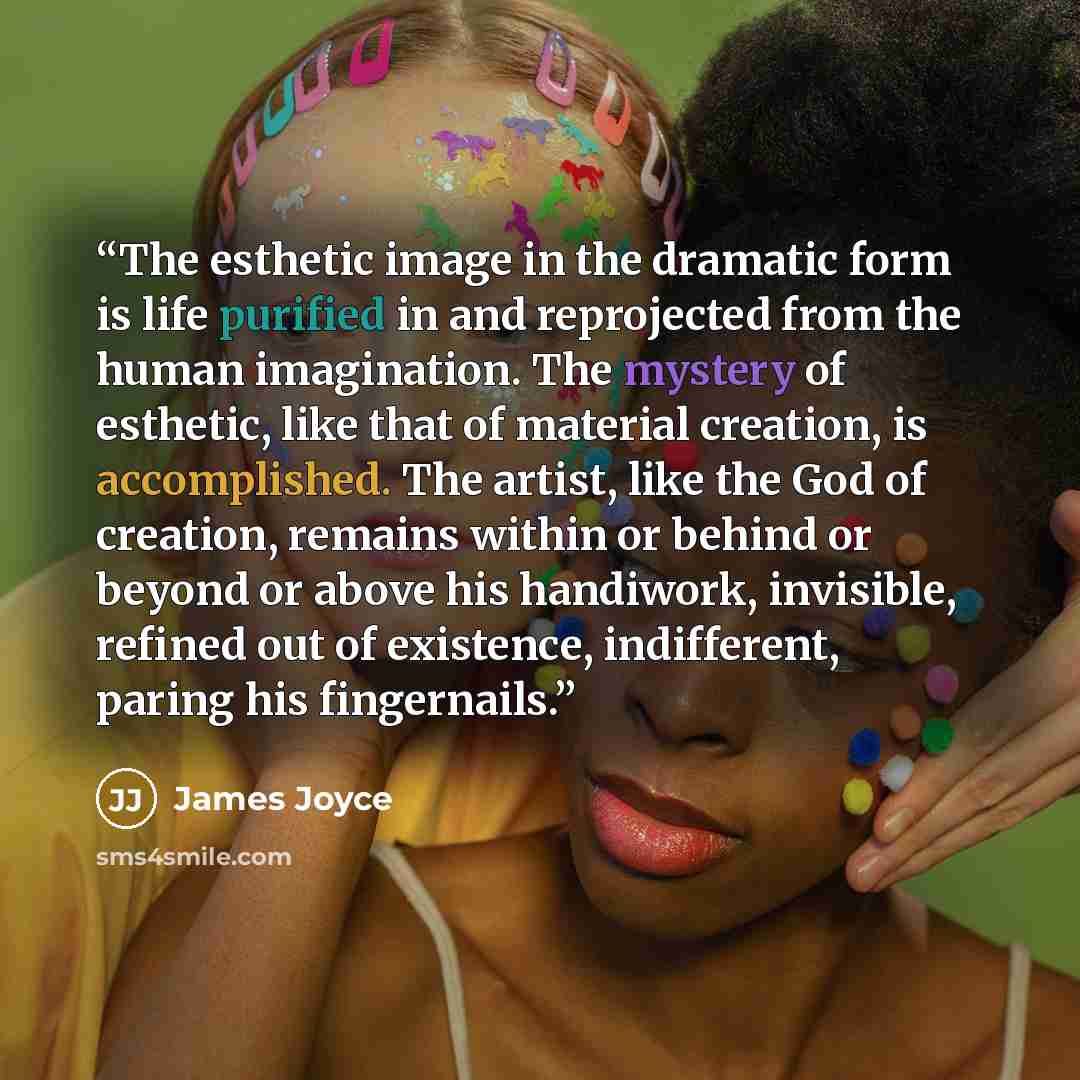 “The esthetic image in the dramatic form is life purified in and reprojected from the human imagination. The mystery of esthetic, like that of material creation, is accomplished. The artist, like the God of creation, remains within or behind or beyond or above his handiwork, invisible, refined out…” quote by James Joyce