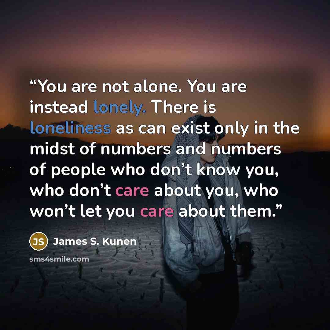 “You are not alone. You are instead lonely. There is loneliness as can exist only in the midst of numbers and numbers of people who don’t know you, who don’t care about you, who won’t let you care about them.” quote by James S. Kunen