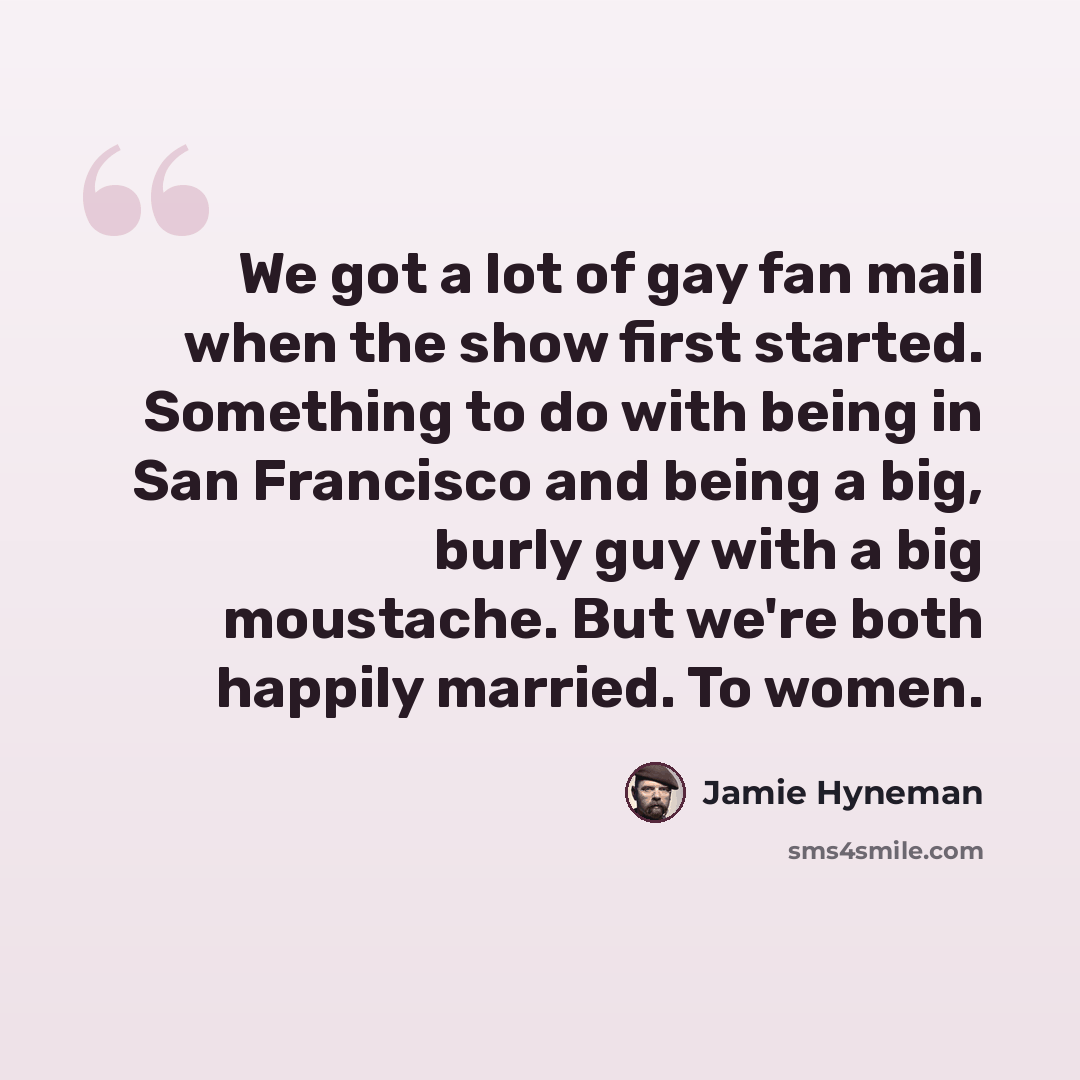 “We got a lot of gay fan mail when the show first started. Something to do with being in San Francisco and being a big, burly guy with a big moustache. But we're both happily married. To women.” quote by Jamie Hyneman