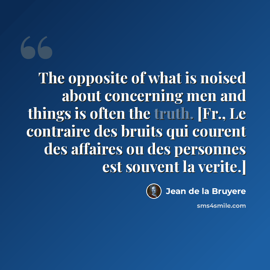 “The opposite of what is noised about concerning men and things is often the truth. [Fr., Le contraire des bruits qui courent des affaires ou des personnes est souvent la verite.]” quote by Jean de la Bruyere