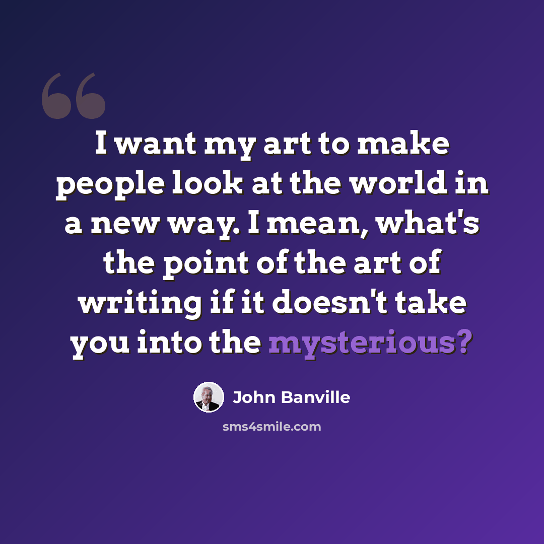 “I want my art to make people look at the world in a new way. I mean, what's the point of the art of writing if it doesn't take you into the mysterious?” quote by John Banville