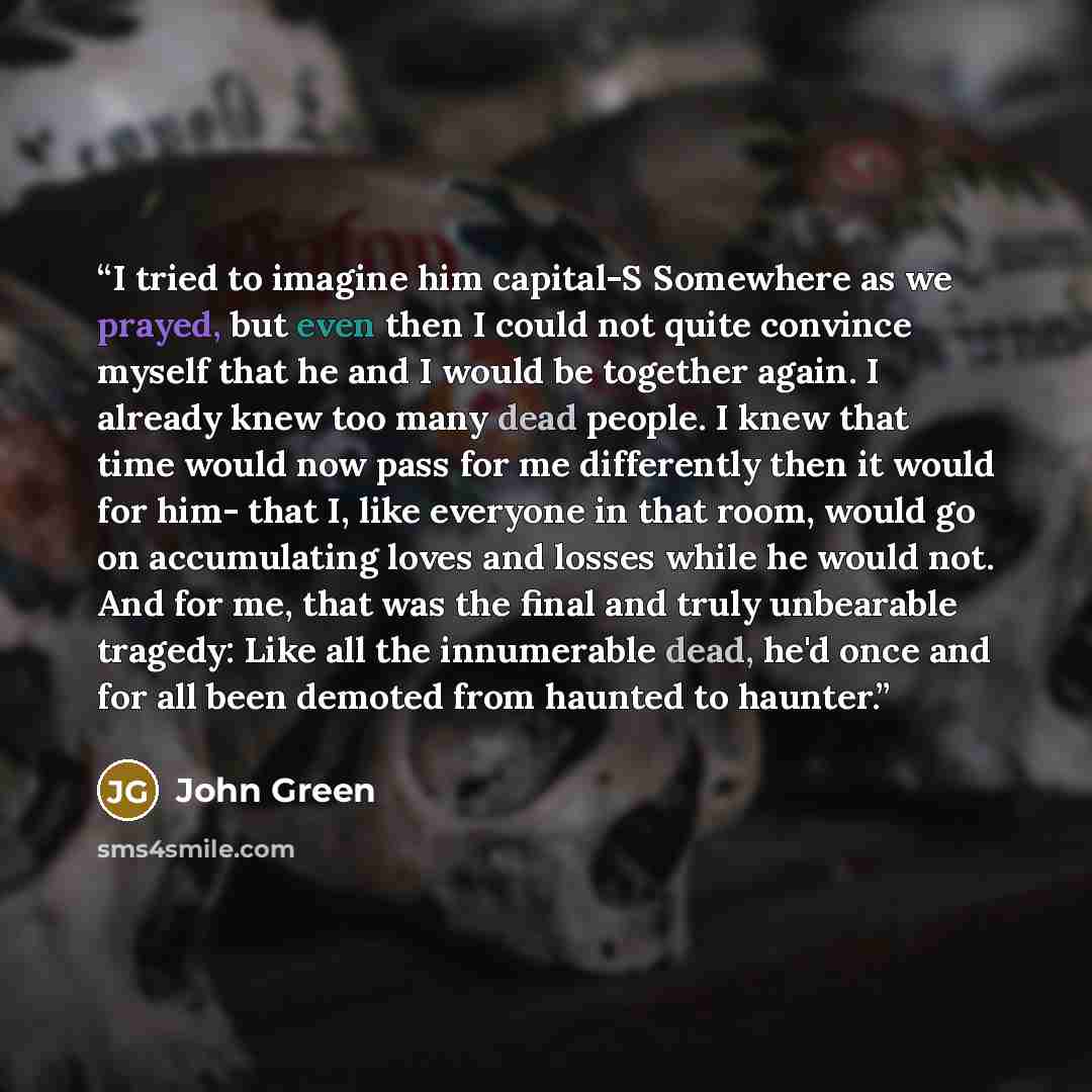 “I tried to imagine him capital-S Somewhere as we prayed, but even then I could not quite convince myself that he and I would be together again. I already knew too many dead people. I knew that time would now pass for me differently then it would for him- that I, like everyone in that room, would…” quote by John Green