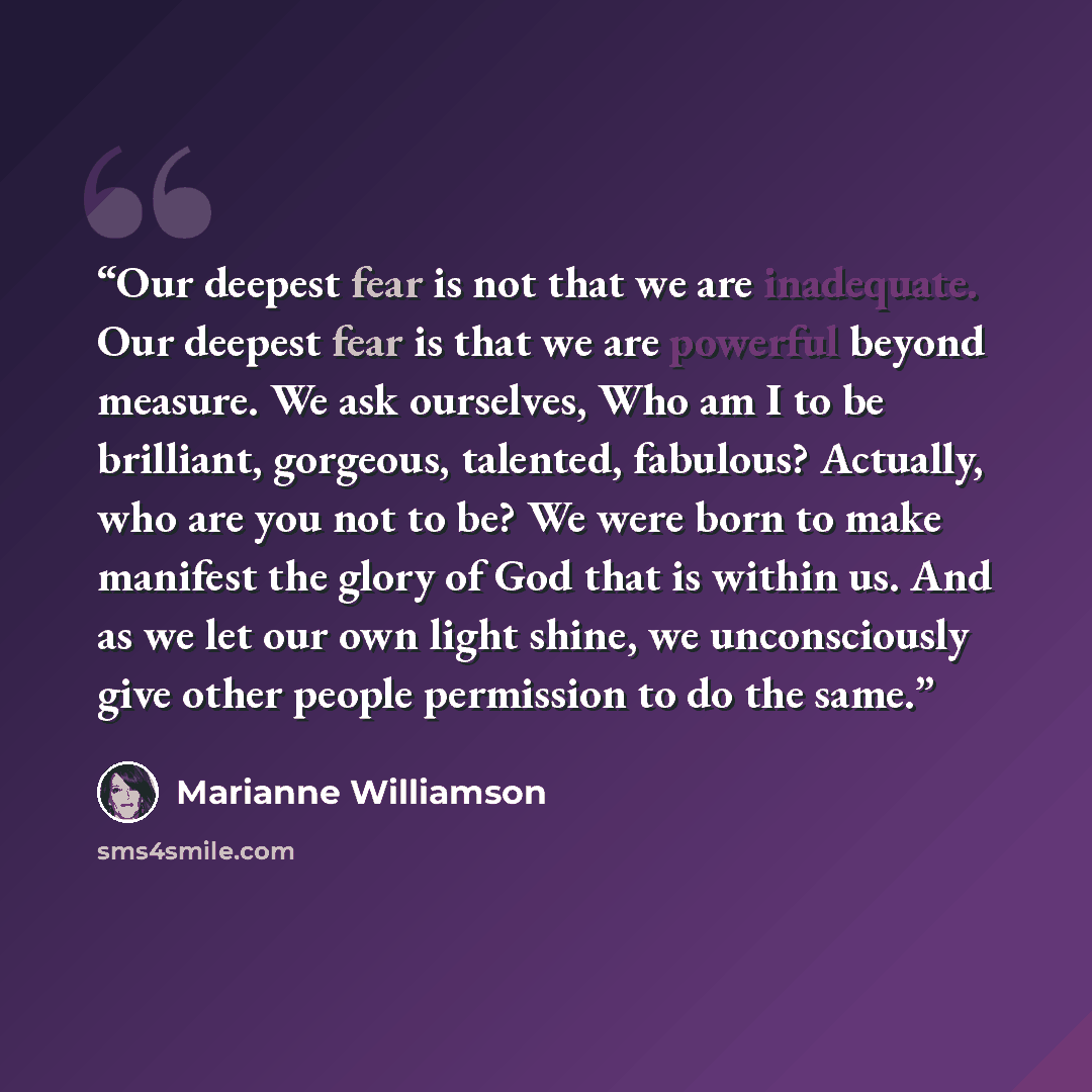 “Our deepest fear is not that we are inadequate. Our deepest fear is that we are powerful beyond measure. We ask ourselves, Who am I to be brilliant, gorgeous, talented, fabulous? Actually, who are you not to be? We were born to make manifest the glory of God that is within us. And as we let our…” quote by Marianne Williamson