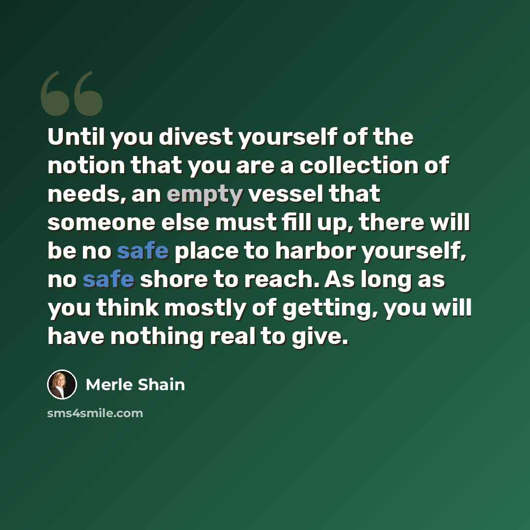 “Until you divest yourself of the notion that you are a collection of needs, an empty vessel that someone else must fill up, there will be no safe place to harbor yourself, no safe shore to reach. As long as you think mostly of getting, you will have nothing real to give.” quote by Merle Shain