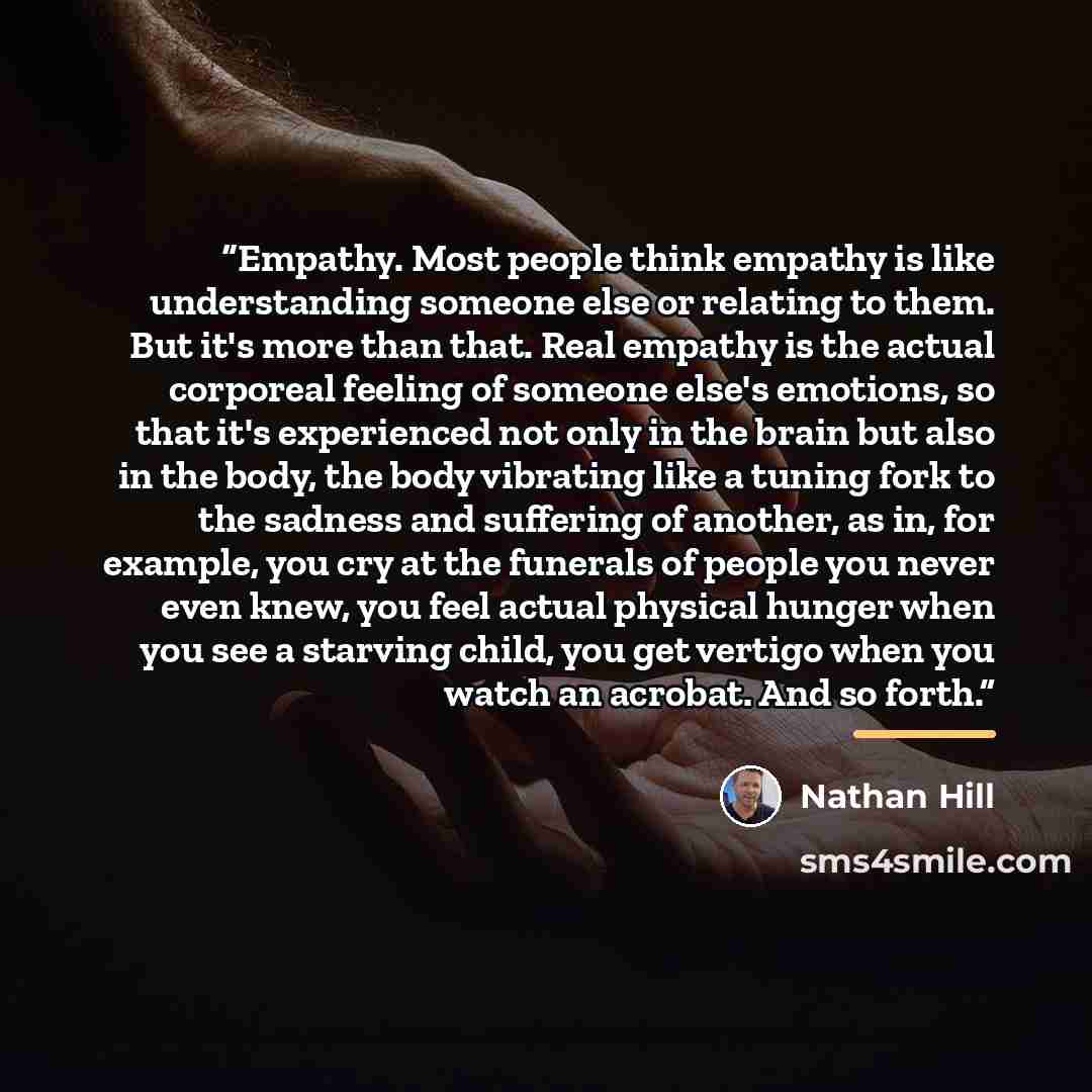 “Empathy. Most people think empathy is like understanding someone else or relating to them. But it's more than that. Real empathy is the actual corporeal feeling of someone else's emotions, so that it's experienced not only in the brain but also in the body, the body vibrating like a tuning fork to…” quote by Nathan Hill