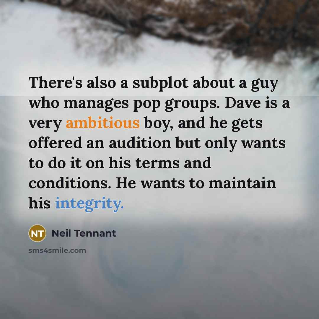 “There's also a subplot about a guy who manages pop groups. Dave is a very ambitious boy, and he gets offered an audition but only wants to do it on his terms and conditions. He wants to maintain his integrity.” quote by Neil Tennant