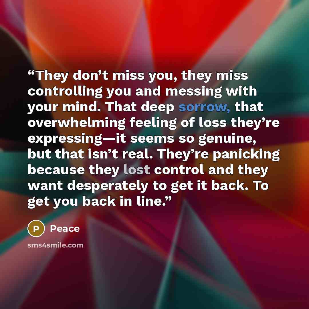 “They don’t miss you, they miss controlling you and messing with your mind. That deep sorrow, that overwhelming feeling of loss they’re expressing—it seems so genuine, but that isn’t real. They’re panicking because they lost control and they want desperately to get it back. To get you back in line.” quote by Peace