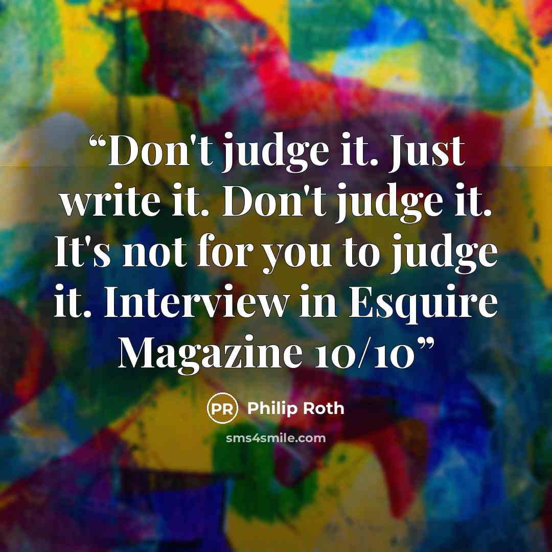 “Don't judge it. Just write it. Don't judge it. It's not for you to judge it. Interview in Esquire Magazine 10/10” quote by Philip Roth