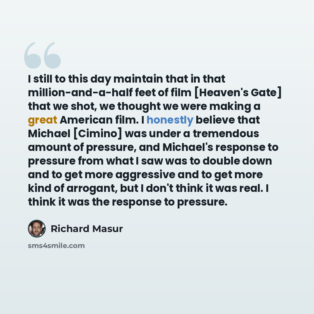 “I still to this day maintain that in that million-and-a-half feet of film [Heaven's Gate] that we shot, we thought we were making a great American film. I honestly believe that Michael [Cimino] was under a tremendous amount of pressure, and Michael's response to pressure from what I saw was to…” quote by Richard Masur