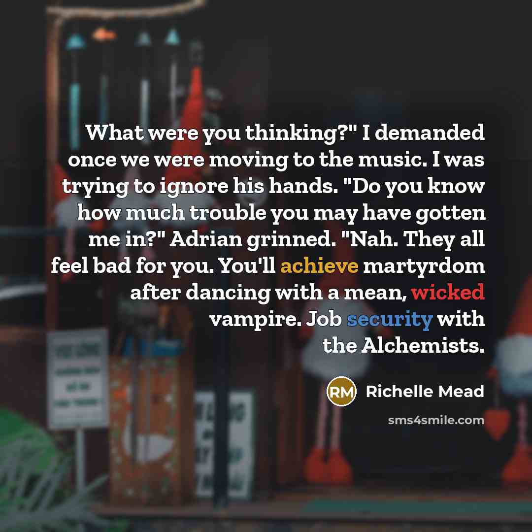 “What were you thinking?" I demanded once we were moving to the music. I was trying to ignore his hands. "Do you know how much trouble you may have gotten me in?" Adrian grinned. "Nah. They all feel bad for you. You'll achieve martyrdom after dancing with a mean, wicked vampire. Job security with…” quote by Richelle Mead