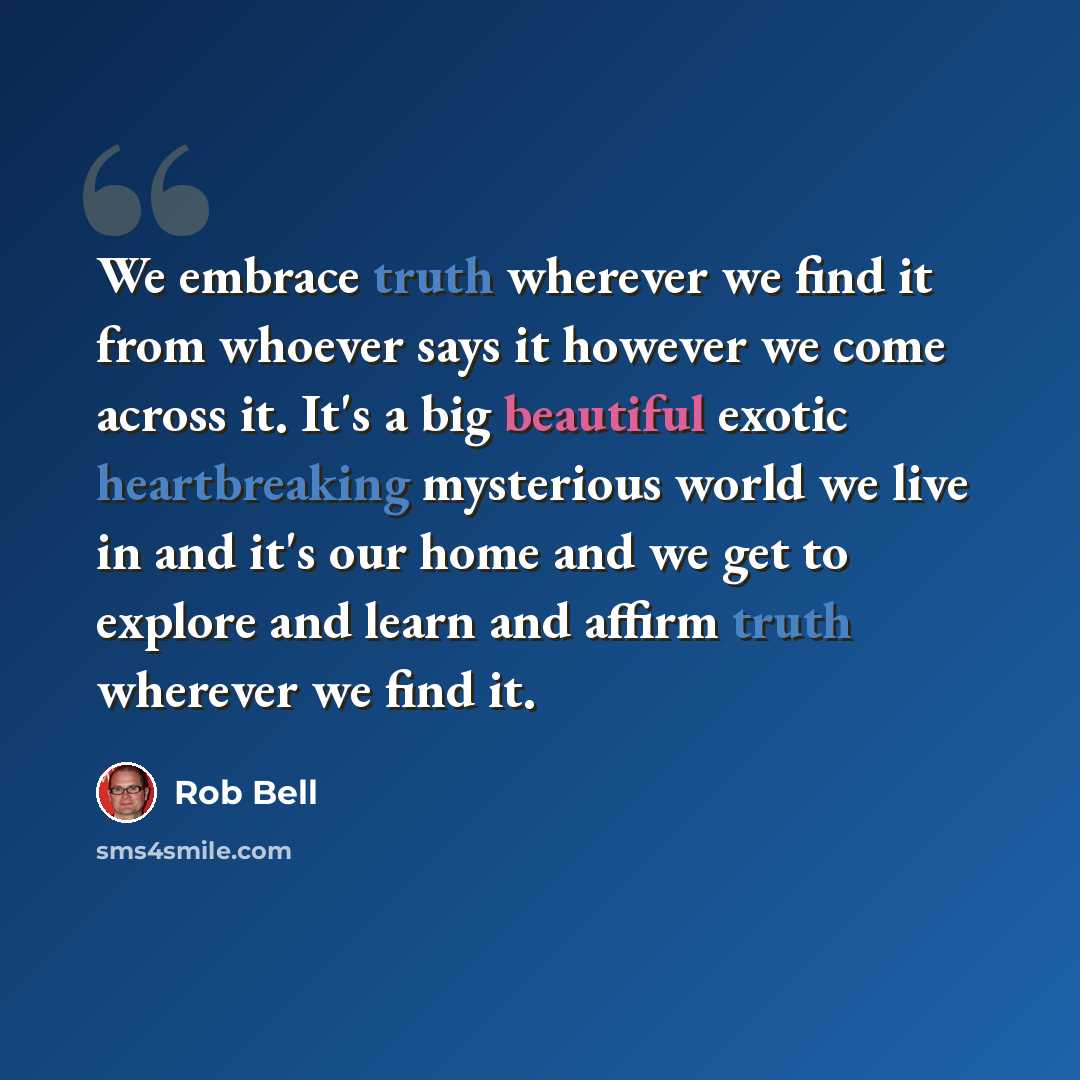 “We embrace truth wherever we find it from whoever says it however we come across it. It's a big beautiful exotic heartbreaking mysterious world we live in and it's our home and we get to explore and learn and affirm truth wherever we find it.” quote by Rob Bell