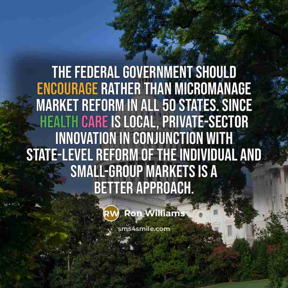 “The federal government should encourage rather than micromanage market reform in all 50 states. Since health care is local, private-sector innovation in conjunction with state-level reform of the individual and small-group markets is a better approach.” quote by Ron Williams