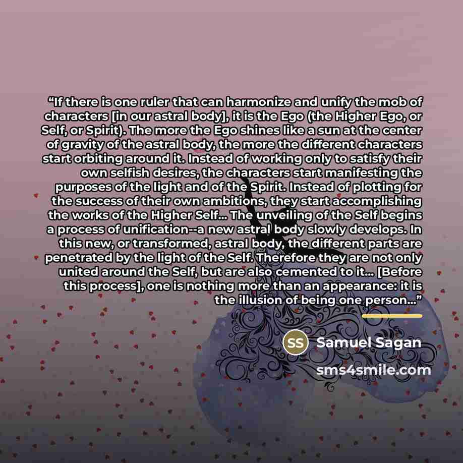 “If there is one ruler that can harmonize and unify the mob of characters [in our astral body], it is the Ego (the Higher Ego, or Self, or Spirit). The more the Ego shines like a sun at the center of gravity of the astral body, the more the different characters start orbiting around it. Instead of…” quote by Samuel Sagan