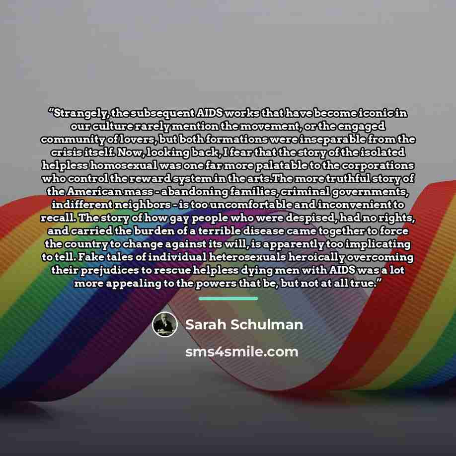 “Strangely, the subsequent AIDS works that have become iconic in our culture rarely mention the movement, or the engaged community of lovers, but both formations were inseparable from the crisis itself. Now, looking back, I fear that the story of the isolated helpless homosexual was one far more…” quote by Sarah Schulman