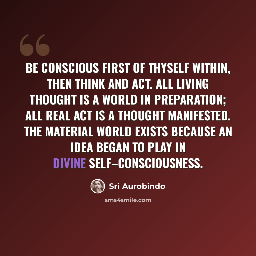 “Be conscious first of thyself within, then think and act. All living thought is a world in preparation; all real act is a thought manifested. The material world exists because an idea began to play in divine self–consciousness.” quote by Sri Aurobindo