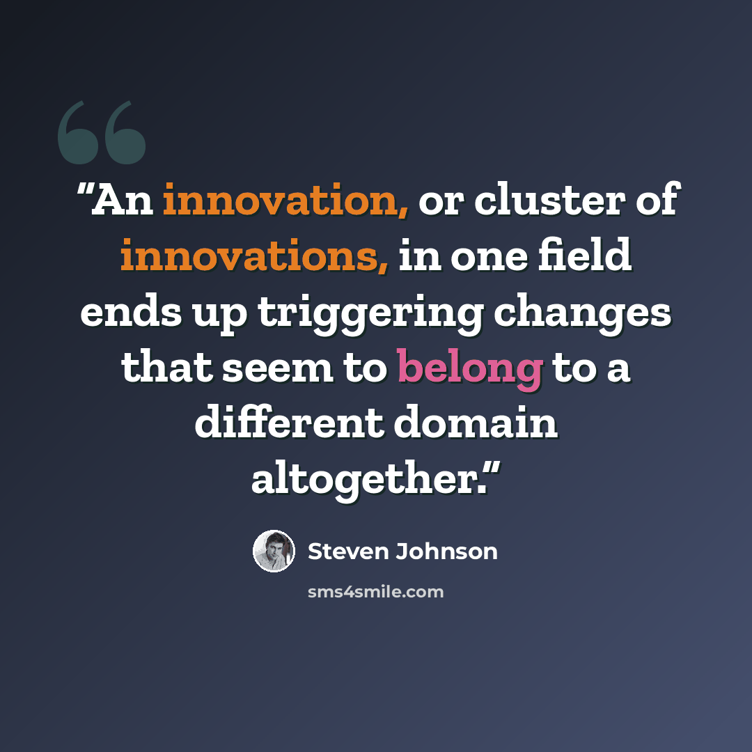 “An innovation, or cluster of innovations, in one field ends up triggering changes that seem to belong to a different domain altogether.” quote by Steven Johnson
