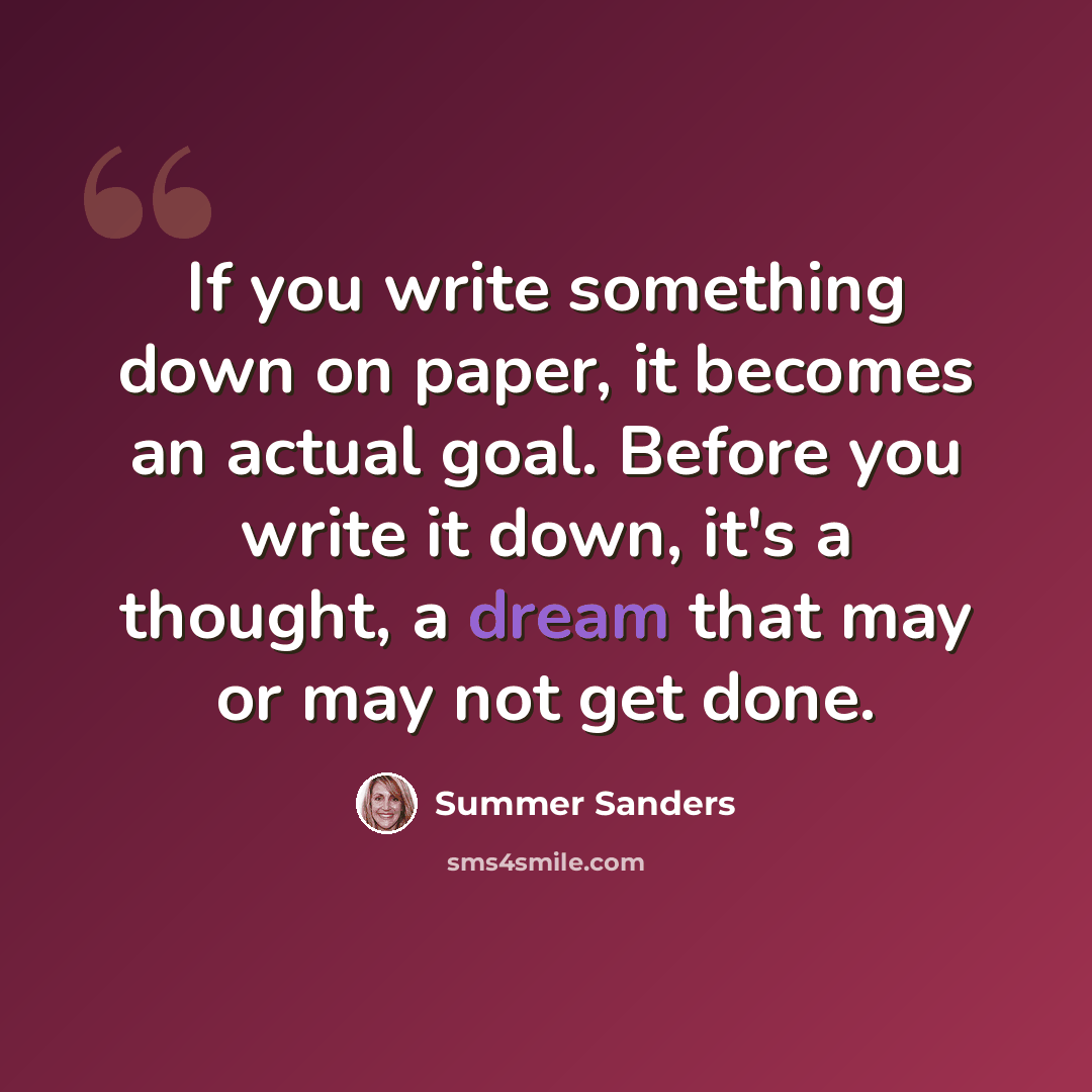 “If you write something down on paper, it becomes an actual goal. Before you write it down, it's a thought, a dream that may or may not get done.” quote by Summer Sanders