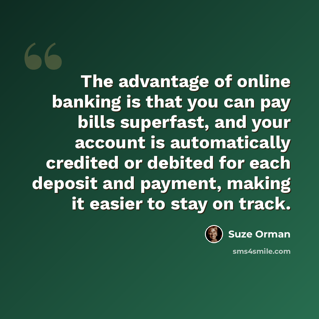 “The advantage of online banking is that you can pay bills superfast, and your account is automatically credited or debited for each deposit and payment, making it easier to stay on track.” quote by Suze Orman