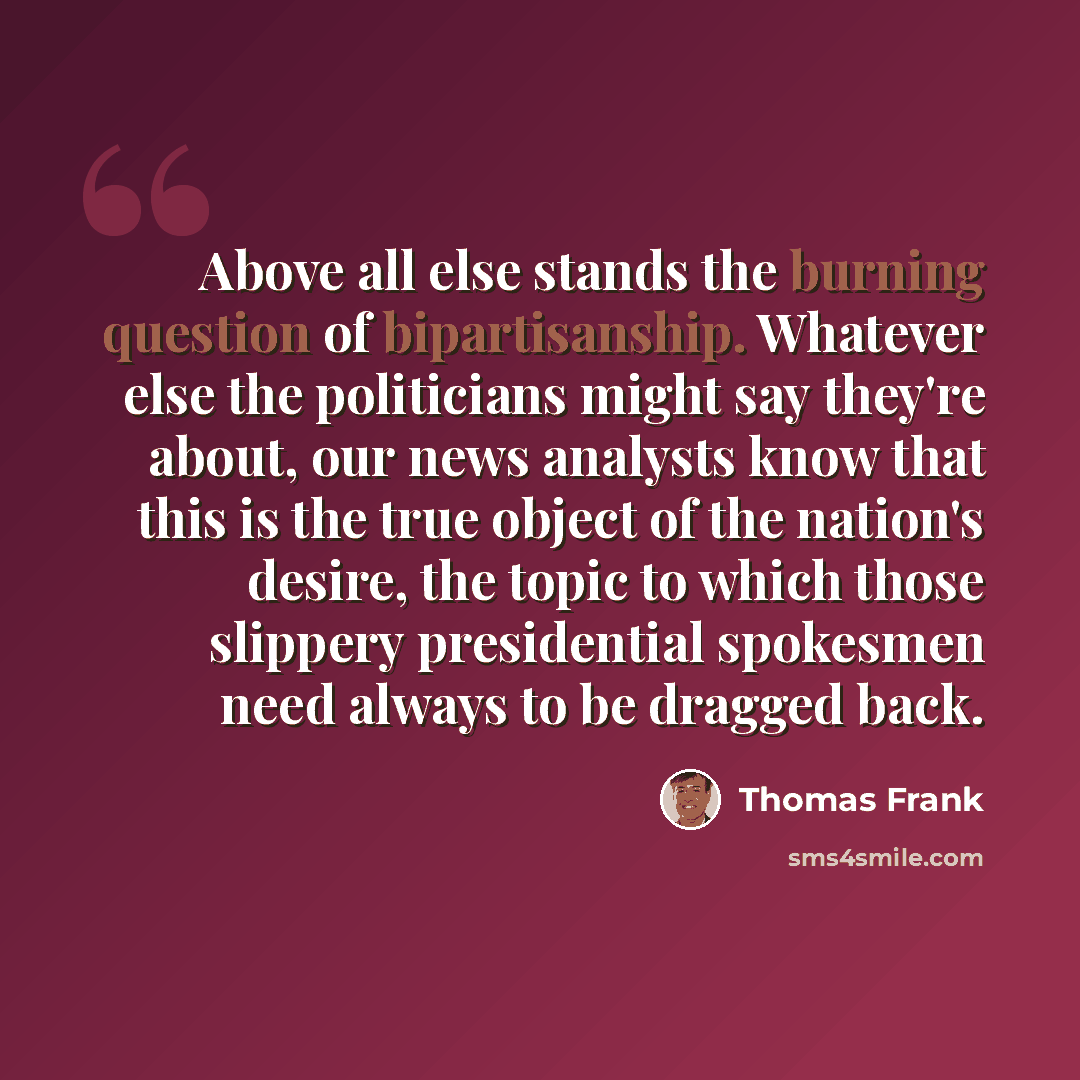 “Above all else stands the burning question of bipartisanship. Whatever else the politicians might say they're about, our news analysts know that this is the true object of the nation's desire, the topic to which those slippery presidential spokesmen need always to be dragged back.” quote by Thomas Frank