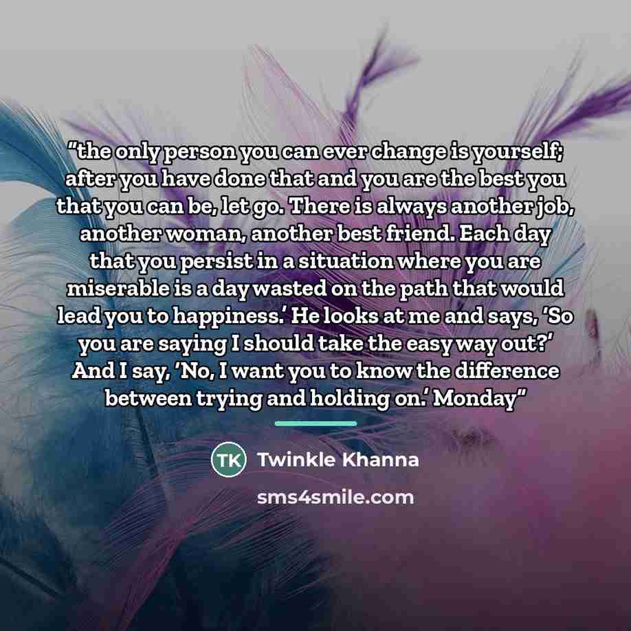 “the only person you can ever change is yourself; after you have done that and you are the best you that you can be, let go. There is always another job, another woman, another best friend. Each day that you persist in a situation where you are miserable is a day wasted on the path that would lead…” quote by Twinkle Khanna