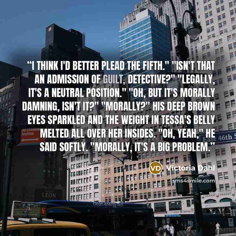 “I think I'd better plead the fifth." "Isn't that an admission of guilt, Detective?" "Legally, it's a neutral position." "Oh, but it's morally damning, isn't it?" "Morally?" His deep brown eyes sparkled and the weight in Tessa's belly melted all over her insides. "Oh, yeah," he said softly…” quote by Victoria Dahl