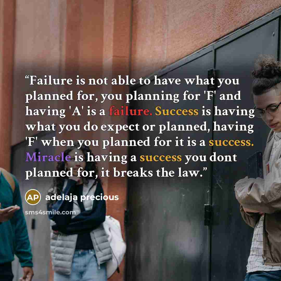 “Failure is not able to have what you planned for, you planning for 'F' and having 'A' is a failure. Success is having what you do expect or planned, having 'F' when you planned for it is a success. Miracle is having a success you dont planned for, it breaks the law.” quote by adelaja precious