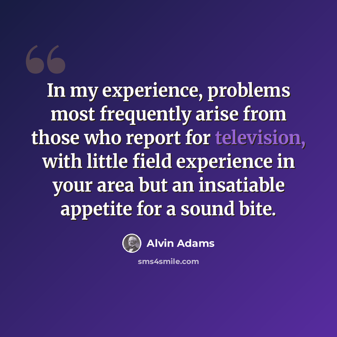 “In my experience, problems most frequently arise from those who report for television, with little field experience in your area but an insatiable appetite for a sound bite.” quote by Alvin Adams