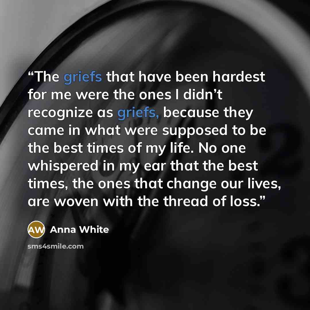 “The griefs that have been hardest for me were the ones I didn’t recognize as griefs, because they came in what were supposed to be the best times of my life. No one whispered in my ear that the best times, the ones that change our lives, are woven with the thread of loss.” quote by Anna White