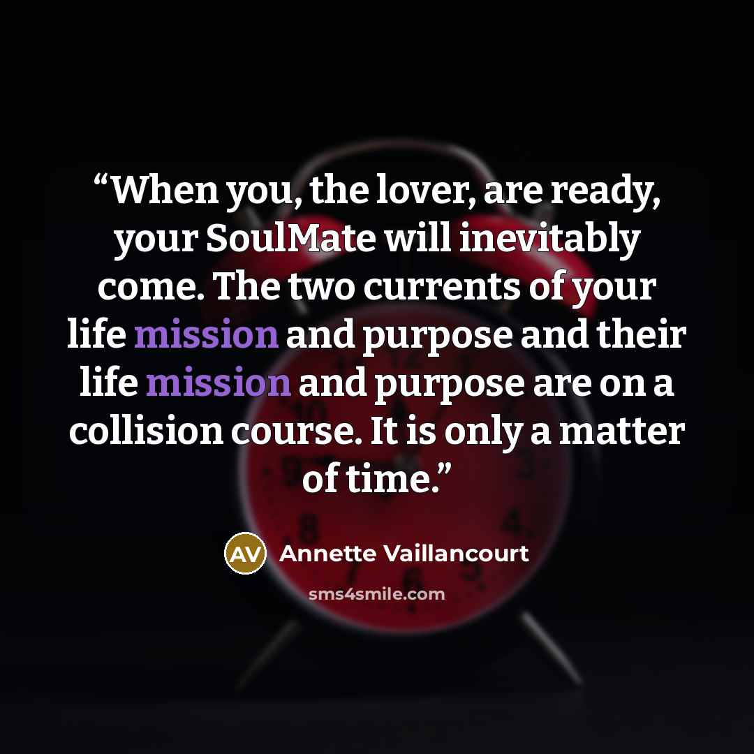 “When you, the lover, are ready, your SoulMate will inevitably come. The two currents of your life mission and purpose and their life mission and purpose are on a collision course. It is only a matter of time.” quote by Annette Vaillancourt
