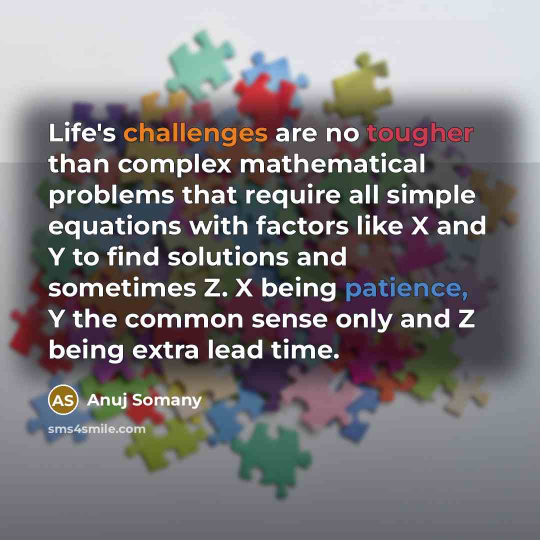 “Life's challenges are no tougher than complex mathematical problems that require all simple equations with factors like X and Y to find solutions and sometimes Z. X being patience, Y the common sense only and Z being extra lead time.” quote by Anuj Somany