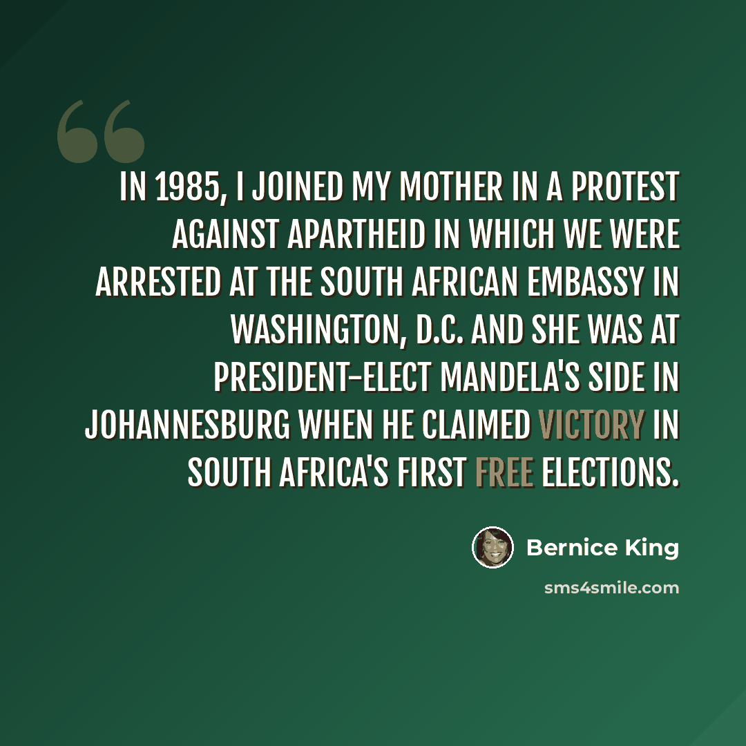 “In 1985, I joined my mother in a protest against apartheid in which we were arrested at the South African embassy in Washington, D.C. And she was at President-elect Mandela's side in Johannesburg when he claimed victory in South Africa's first free elections.” quote by Bernice King
