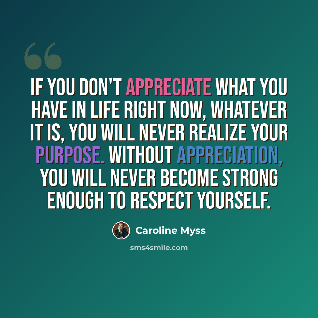 “If you don't appreciate what you have in life right now, whatever it is, you will never realize your purpose. Without appreciation, you will never become strong enough to respect yourself.” quote by Caroline Myss