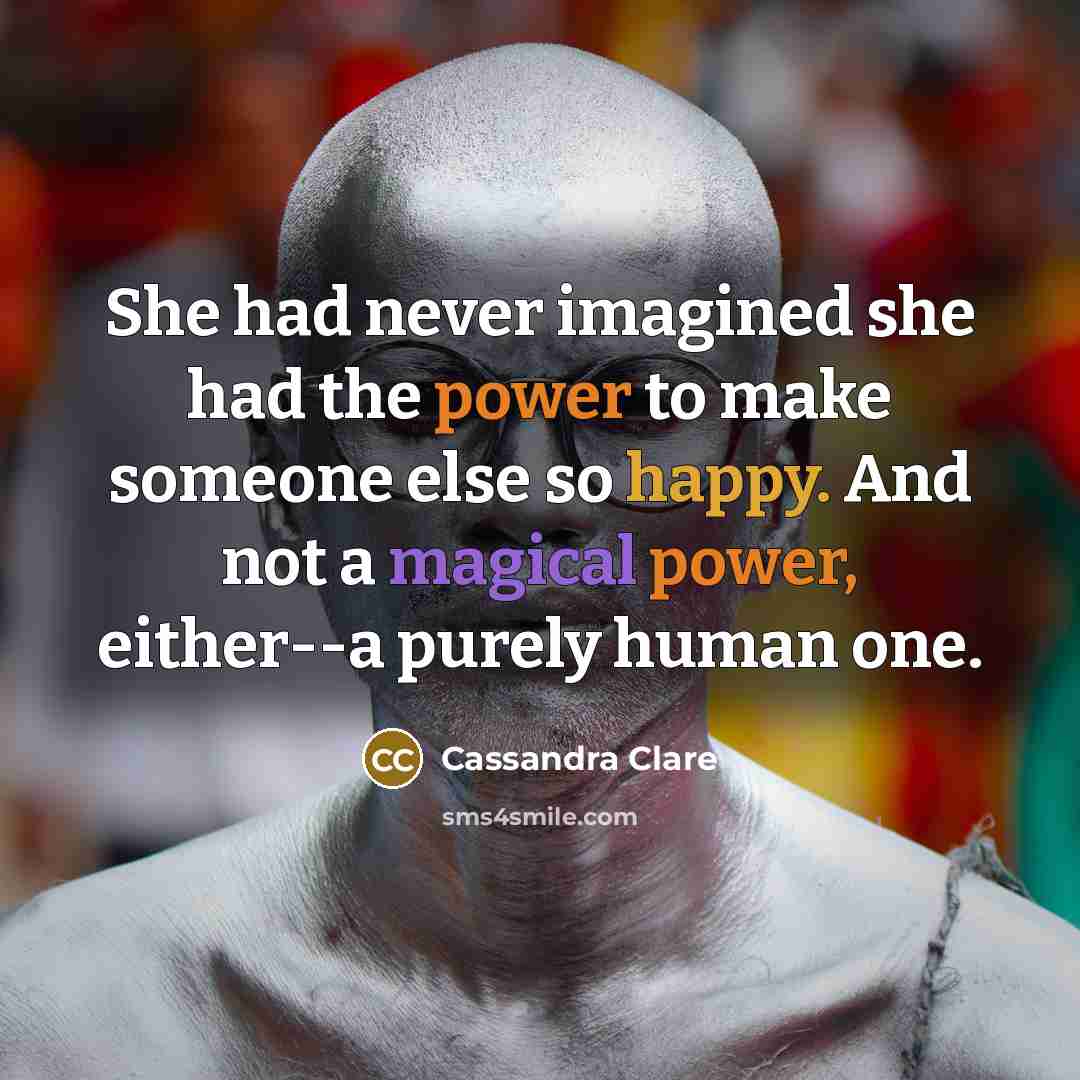 “She had never imagined she had the power to make someone else so happy. And not a magical power, either--a purely human one.” quote by Cassandra Clare
