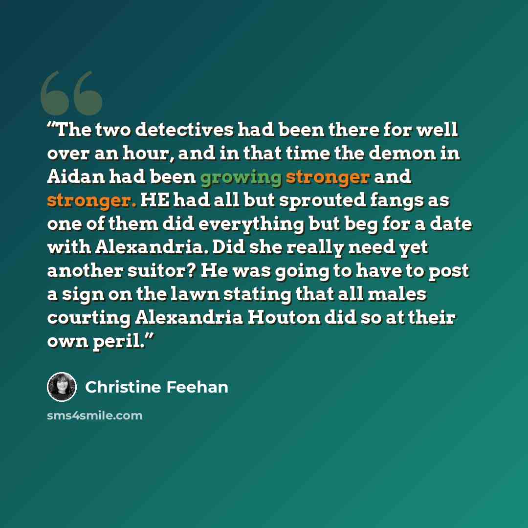 “The two detectives had been there for well over an hour, and in that time the demon in Aidan had been growing stronger and stronger. HE had all but sprouted fangs as one of them did everything but beg for a date with Alexandria. Did she really need yet another suitor? He was going to have to post…” quote by Christine Feehan