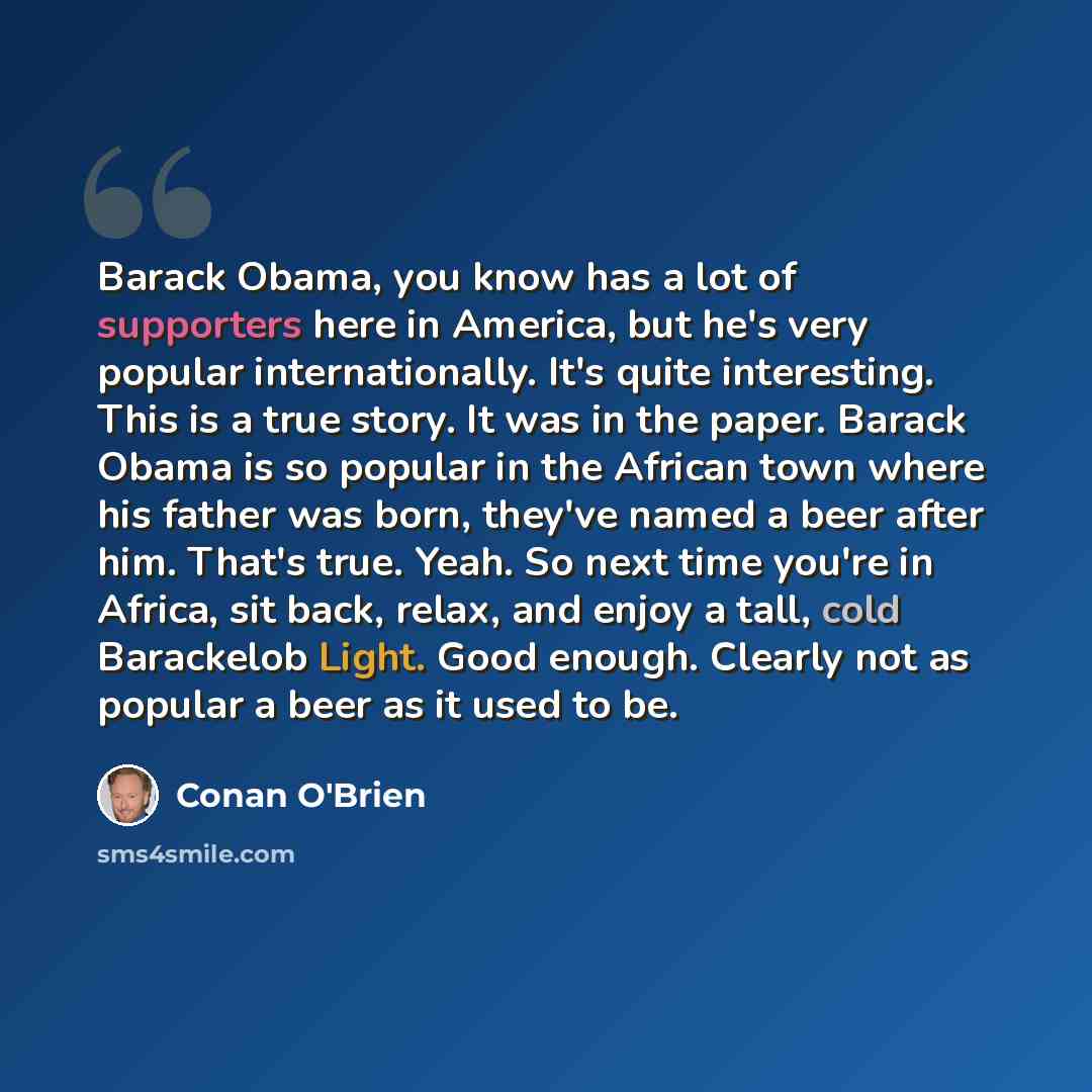 “Barack Obama, you know has a lot of supporters here in America, but he's very popular internationally. It's quite interesting. This is a true story. It was in the paper. Barack Obama is so popular in the African town where his father was born, they've named a beer after him. That's true. Yeah. So…” quote by Conan O'Brien