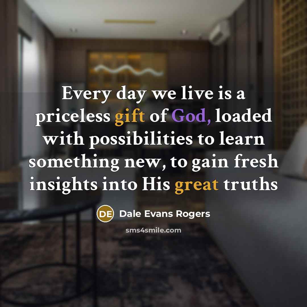 “Every day we live is a priceless gift of God, loaded with possibilities to learn something new, to gain fresh insights into His great truths” quote by Dale Evans Rogers