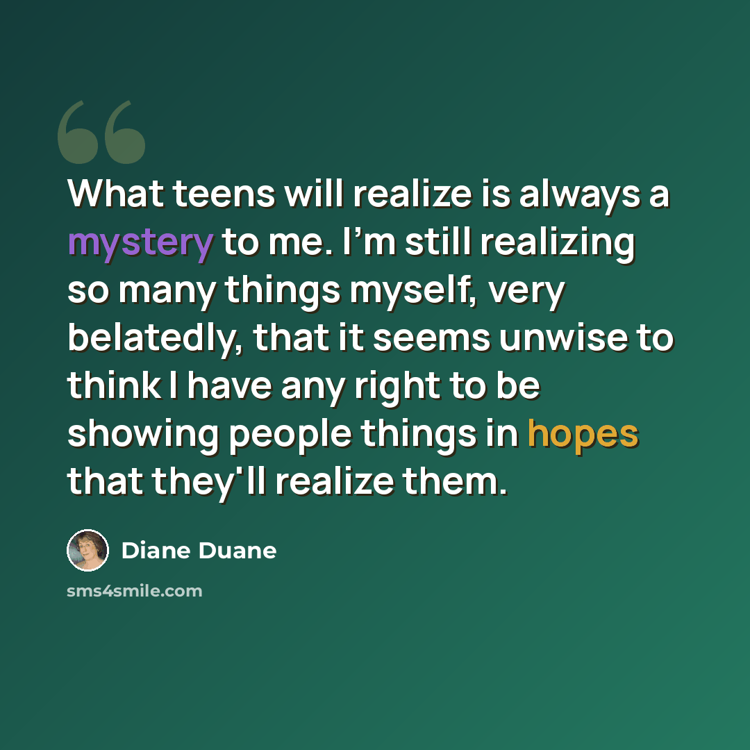 “What teens will realize is always a mystery to me. I'm still realizing so many things myself, very belatedly, that it seems unwise to think I have any right to be showing people things in hopes that they'll realize them.” quote by Diane Duane